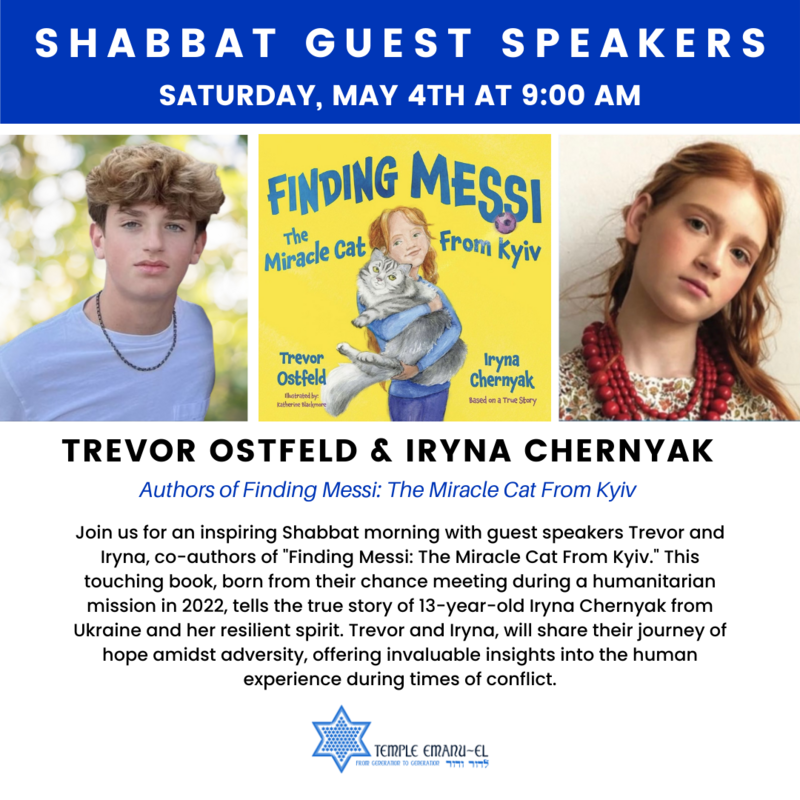 		                                		                                <span class="slider_title">
		                                    Saturday, May 4th at 9:00 AM		                                </span>
		                                		                                
		                                		                            	                            	
		                            <span class="slider_description">Join us for an inspiring Shabbat morning with guest speakers Trevor and Iryna, co-authors of “Finding Messi: The Miracle Cat From Kyiv.” This touching book, born from their chance meeting during a humanitarian mission in 2022, tells the true story of 13-year-old Iryna Chernyak from Ukraine and her resilient spirit. Trevor and Iryna, will share their journey of hope amidst adversity, offering invaluable insights into the human experience during times of conflict.</span>
		                            		                            		                            